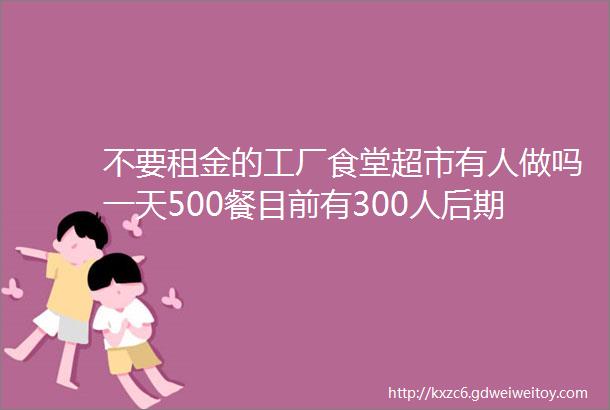 不要租金的工厂食堂超市有人做吗一天500餐目前有300人后期500人食堂200平做一菜一价员工住厂押金3万